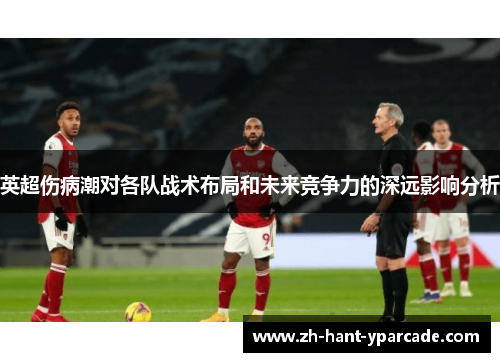 英超伤病潮对各队战术布局和未来竞争力的深远影响分析