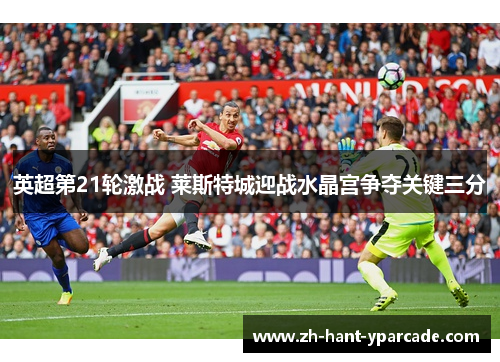英超第21轮激战 莱斯特城迎战水晶宫争夺关键三分