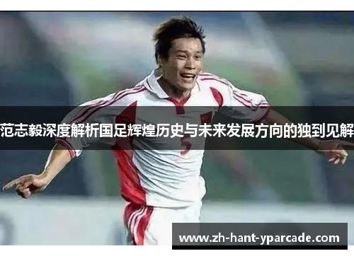范志毅深度解析国足辉煌历史与未来发展方向的独到见解