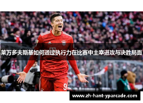 莱万多夫斯基如何通过执行力在比赛中主宰进攻与决胜局面