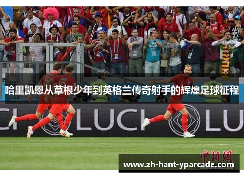 哈里凯恩从草根少年到英格兰传奇射手的辉煌足球征程