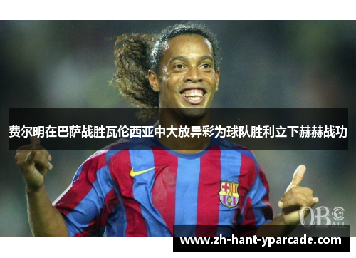 费尔明在巴萨战胜瓦伦西亚中大放异彩为球队胜利立下赫赫战功