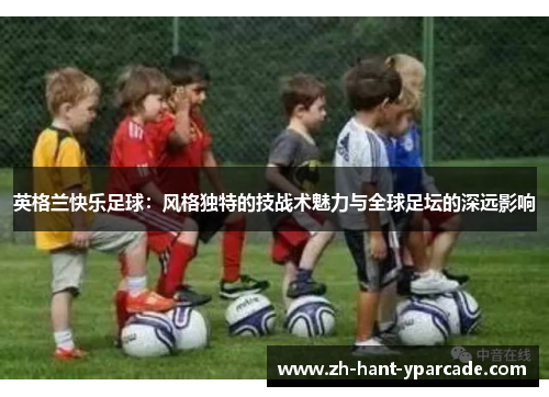 英格兰快乐足球:风格独特的技战术魅力与全球足坛的深远影响 英格兰快乐足球:风格独特的技战术魅力与全球足坛的深远影响