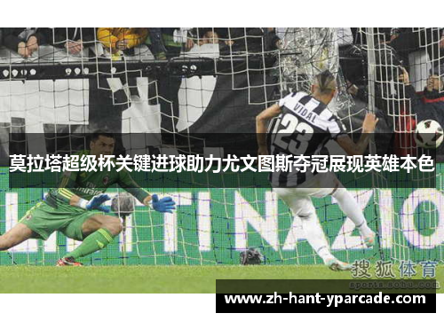 莫拉塔超级杯关键进球助力尤文图斯夺冠展现英雄本色