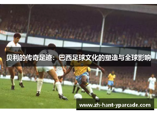 贝利的传奇足迹：巴西足球文化的塑造与全球影响