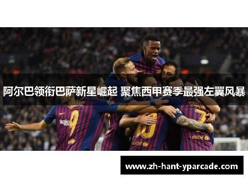 阿尔巴领衔巴萨新星崛起 聚焦西甲赛季最强左翼风暴