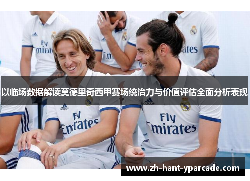以临场数据解读莫德里奇西甲赛场统治力与价值评估全面分析表现 以临场数据解读莫德里奇西甲赛场统治力与价值评估全面分析表现