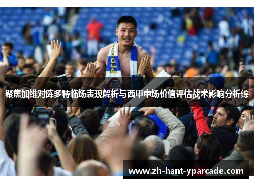 聚焦加维对阵多特临场表现解析与西甲中场价值评估战术影响分析综 聚焦加维对阵多特临场表现解析与西甲中场价值评估战术影响分析综