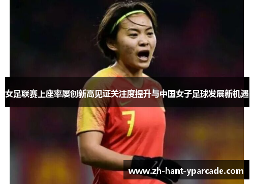 女足联赛上座率屡创新高见证关注度提升与中国女子足球发展新机遇 女足联赛上座率屡创新高见证关注度提升与中国女子足球发展新机遇