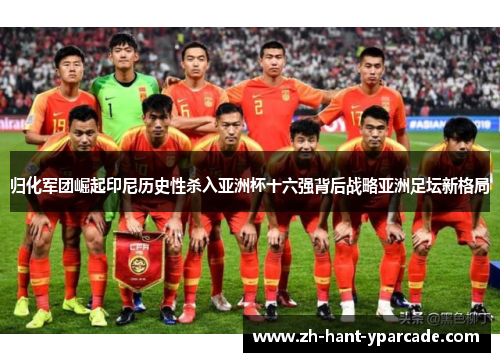 归化军团崛起印尼历史性杀入亚洲杯十六强背后战略亚洲足坛新格局